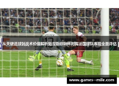 从关键进球到战术价值解析努涅斯欧联杯对阵法国球队表现全面评估