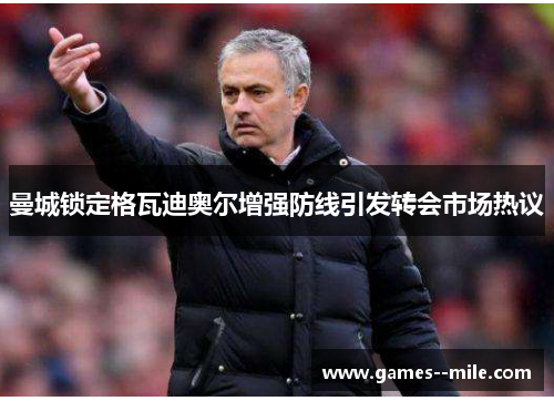 曼城锁定格瓦迪奥尔增强防线引发转会市场热议