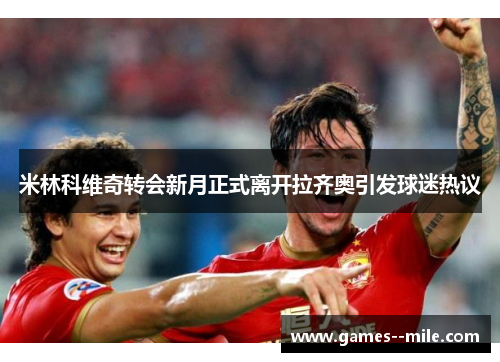 米林科维奇转会新月正式离开拉齐奥引发球迷热议